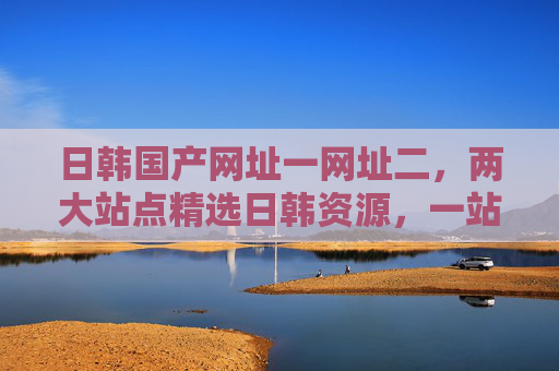 日韩国产网址一网址二，两大站点精选日韩资源，一站式满足多元需求，邀您探索新天地！日韩资源一站式精选，两大站点满足多元需求