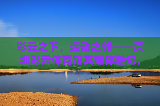 彩云之下,运动之邻——深圳彩云体育馆宾馆体验记,彩云之下,运动之邻——深圳彩云体育馆宾馆体验 彩云之下,运动之邻——深圳彩云体育馆宾馆体验记,彩云之下,运动之邻——深圳彩云体育馆宾馆体验