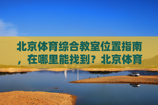北京体育综合教室位置指南,在哪里能找到?北京体育综合教室位置指南 北京体育综合教室位置指南,在哪里能找到?北京体育综合教室位置指南