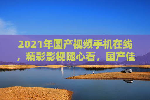 2021年国产视频手机在线，精彩影视随心看，国产佳作移动端畅享！2021国产视频手机，移动端畅享国产影视佳作