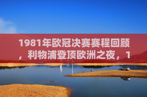 1981年欧冠决赛赛程回顾,利物浦登顶欧洲之夜,1981欧冠决赛,利物浦登顶欧洲之夜 1981年欧冠决赛赛程回顾,利物浦登顶欧洲之夜,1981欧冠决赛,利物浦登顶欧洲之夜