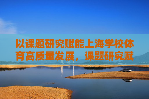 以课题研究赋能上海学校体育高质量发展,课题研究赋能上海学校体育高质量发展 以课题研究赋能上海学校体育高质量发展,课题研究赋能上海学校体育高质量发展