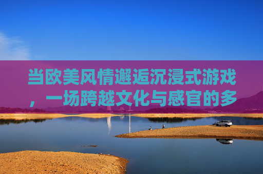 当欧美风情邂逅沉浸式游戏,一场跨越文化与感官的多维盛宴,欧美风情邂逅沉浸式游戏,多维感官文化盛宴 当欧美风情邂逅沉浸式游戏,一场跨越文化与感官的多维盛宴,欧美风情邂逅沉浸式游戏,多维感官文化盛宴