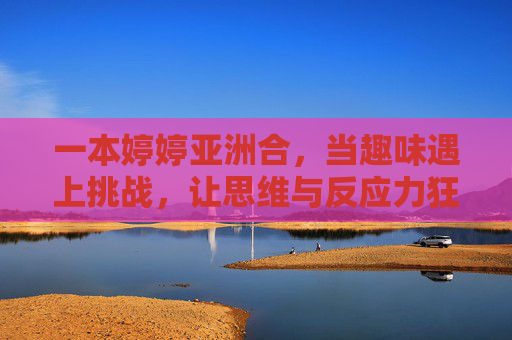 一本婷婷亚洲合,当趣味遇上挑战,让思维与反应力狂飙,婷婷亚洲合,趣味遇上挑战,思维与反应力狂飙 一本婷婷亚洲合,当趣味遇上挑战,让思维与反应力狂飙,婷婷亚洲合,趣味遇上挑战,思维与反应力狂飙