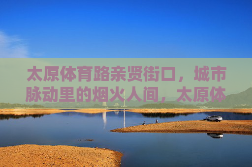太原体育路亲贤街口,城市脉动里的烟火人间,太原体育路亲贤街口,城市脉动里的烟火人间 太原体育路亲贤街口,城市脉动里的烟火人间,太原体育路亲贤街口,城市脉动里的烟火人间