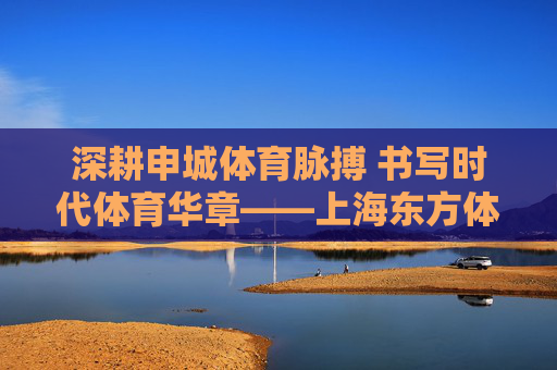 深耕申城体育脉搏 书写时代体育华章——上海东方体育日报社的传媒坚守与创新,上海东方体育日报社,深耕申城体育 践行传媒坚守与创新 深耕申城体育脉搏 书写时代体育华章——上海东方体育日报社的传媒坚守与创新,上海东方体育日报社,深耕申城体育 践行传媒坚守与创新
