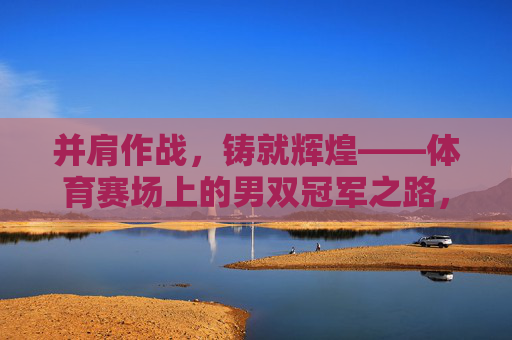 并肩作战,铸就辉煌——体育赛场上的男双冠军之路,并肩铸辉煌,男双冠军之路 并肩作战,铸就辉煌——体育赛场上的男双冠军之路,并肩铸辉煌,男双冠军之路
