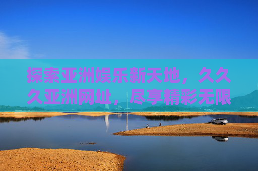 探索亚洲娱乐新天地,久久久亚洲网址,尽享精彩无限体验,久久久亚洲娱乐新天地,尽享精彩无限体验 探索亚洲娱乐新天地,久久久亚洲网址,尽享精彩无限体验,久久久亚洲娱乐新天地,尽享精彩无限体验
