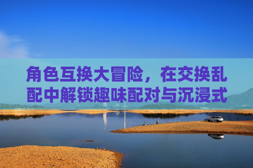 角色互换大冒险,在交换乱配中解锁趣味配对与沉浸式互动体验,角色互换乱配大冒险,沉浸式趣味互动 角色互换大冒险,在交换乱配中解锁趣味配对与沉浸式互动体验,角色互换乱配大冒险,沉浸式趣味互动