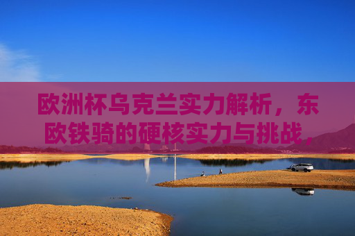欧洲杯乌克兰实力解析,东欧铁骑的硬核实力与挑战,欧洲杯乌克兰实力解析,东欧铁骑的硬核实力与挑战 欧洲杯乌克兰实力解析,东欧铁骑的硬核实力与挑战,欧洲杯乌克兰实力解析,东欧铁骑的硬核实力与挑战