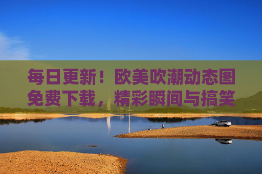 每日更新!欧美吹潮动态图免费下载,精彩瞬间与搞笑片段一网打尽,每日更新!欧美吹潮动态图免费下载,精彩瞬间与搞笑片段一网打尽 每日更新!欧美吹潮动态图免费下载,精彩瞬间与搞笑片段一网打尽,每日更新!欧美吹潮动态图免费下载,精彩瞬间与搞笑片段一网打尽