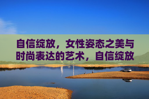 自信绽放,女性姿态之美与时尚表达的艺术,自信绽放,女性姿态之美与时尚表达的艺术 自信绽放,女性姿态之美与时尚表达的艺术,自信绽放,女性姿态之美与时尚表达的艺术