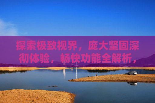 探索极致视界,庞大坚固深彻体验,畅快功能全解析,探索极致视界,庞大坚固深彻体验与畅快功能全解析 探索极致视界,庞大坚固深彻体验,畅快功能全解析,探索极致视界,庞大坚固深彻体验与畅快功能全解析