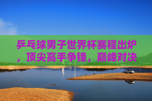 乒乓球男子世界杯赛程出炉,顶尖高手争锋,巅峰对决一触即发,乒乓球男子世界杯赛程出炉 巅峰对决一触即发 乒乓球男子世界杯赛程出炉,顶尖高手争锋,巅峰对决一触即发,乒乓球男子世界杯赛程出炉 巅峰对决一触即发