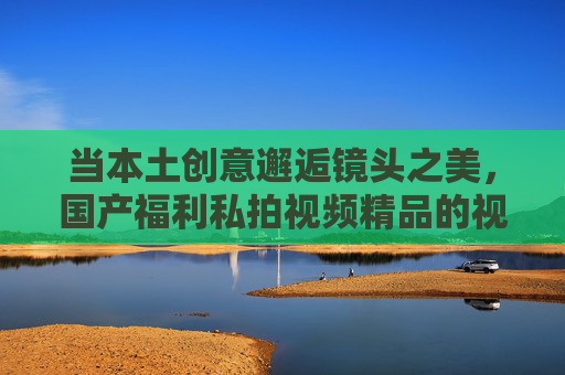 当本土创意邂逅镜头之美,国产福利私拍视频精品的视觉盛宴与审美之旅,本土创意邂逅镜头之美,国产福利私拍精品的视觉盛宴与审美之旅 当本土创意邂逅镜头之美,国产福利私拍视频精品的视觉盛宴与审美之旅,本土创意邂逅镜头之美,国产福利私拍精品的视觉盛宴与审美之旅