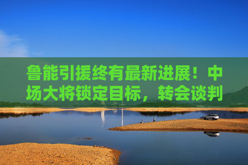 鲁能引援终有最新进展!中场大将锁定目标,转会谈判进入关键阶段,鲁能引援中场大将 转会谈判进入关键阶段 鲁能引援终有最新进展!中场大将锁定目标,转会谈判进入关键阶段,鲁能引援中场大将 转会谈判进入关键阶段