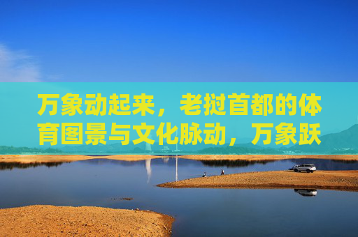 万象动起来,老挝首都的体育图景与文化脉动,万象跃动,体育图景与文化脉动 万象动起来,老挝首都的体育图景与文化脉动,万象跃动,体育图景与文化脉动