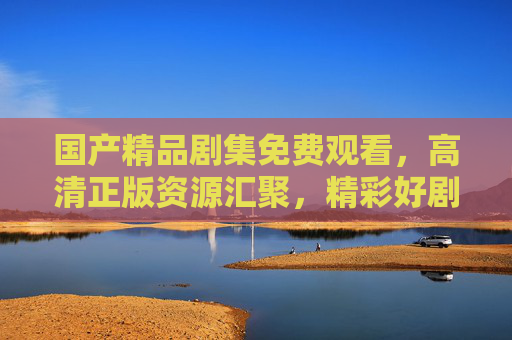 国产精品剧集免费观看,高清正版资源汇聚,精彩好剧随心看,国产精品剧集,免费高清正版随心看 国产精品剧集免费观看,高清正版资源汇聚,精彩好剧随心看,国产精品剧集,免费高清正版随心看