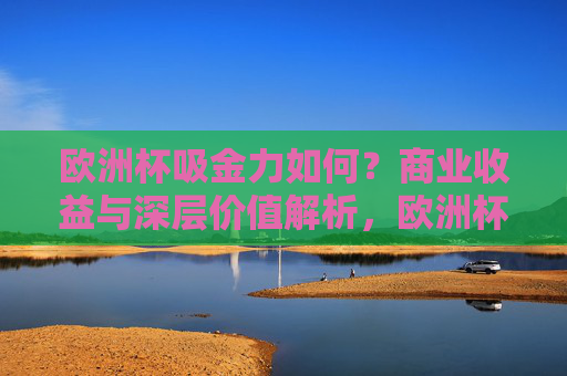 欧洲杯吸金力如何？商业收益与深层价值解析，欧洲杯吸金力，商业收益与深层价值解析