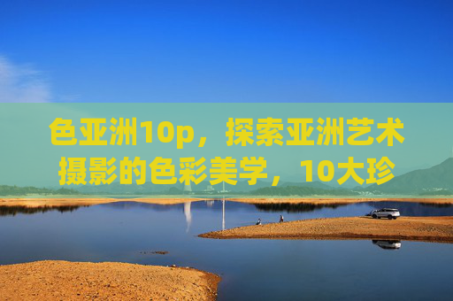 色亚洲10p,探索亚洲艺术摄影的色彩美学,10大珍藏系列全揭秘,色亚洲10p,亚洲艺术摄影色彩美学10大珍藏全揭秘 色亚洲10p,探索亚洲艺术摄影的色彩美学,10大珍藏系列全揭秘,色亚洲10p,亚洲艺术摄影色彩美学10大珍藏全揭秘