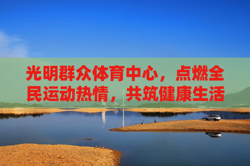 光明群众体育中心,点燃全民运动热情,共筑健康生活新图景,光明群众体育中心,点燃全民运动热情,共筑健康生活新图景 光明群众体育中心,点燃全民运动热情,共筑健康生活新图景,光明群众体育中心,点燃全民运动热情,共筑健康生活新图景