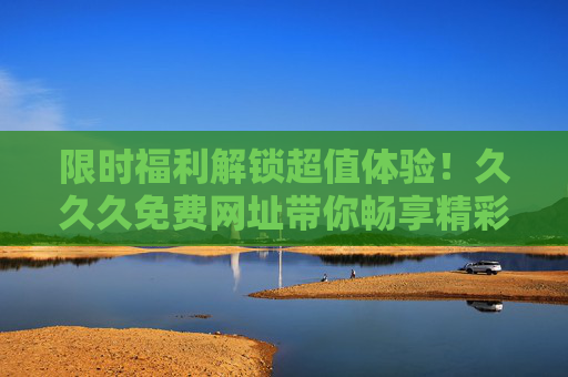 限时福利解锁超值体验!久久久免费网址带你畅享精彩娱乐世界,限时福利!久久久免费网址畅享超值娱乐体验 限时福利解锁超值体验!久久久免费网址带你畅享精彩娱乐世界,限时福利!久久久免费网址畅享超值娱乐体验