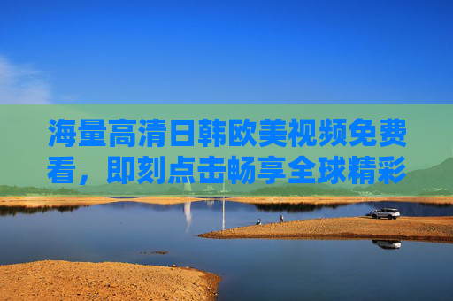 海量高清日韩欧美视频免费看,即刻点击畅享全球精彩影视盛宴,免费畅享海量高清日韩欧美全球影视盛宴 海量高清日韩欧美视频免费看,即刻点击畅享全球精彩影视盛宴,免费畅享海量高清日韩欧美全球影视盛宴