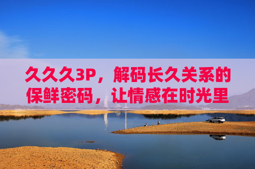 久久久3P,解码长久关系的保鲜密码,让情感在时光里持续升温,情感保鲜,长久关系的时光升温密码 久久久3P,解码长久关系的保鲜密码,让情感在时光里持续升温,情感保鲜,长久关系的时光升温密码