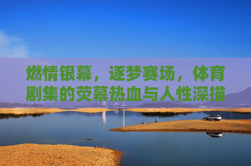 燃情银幕,逐梦赛场,体育剧集的荧幕热血与人性深描,燃情逐梦,体育剧集的银幕热血与人性深描 燃情银幕,逐梦赛场,体育剧集的荧幕热血与人性深描,燃情逐梦,体育剧集的银幕热血与人性深描