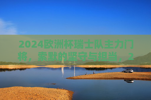 2024欧洲杯瑞士队主力门将,索默的坚守与担当,2024欧洲杯瑞士主力门将索默的坚守与担当 2024欧洲杯瑞士队主力门将,索默的坚守与担当,2024欧洲杯瑞士主力门将索默的坚守与担当