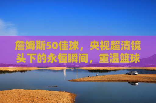 詹姆斯50佳球,央视超清镜头下的永恒瞬间,重温篮球之王的传奇华章,詹姆斯50佳球,央视超清镜头下的永恒传奇 詹姆斯50佳球,央视超清镜头下的永恒瞬间,重温篮球之王的传奇华章,詹姆斯50佳球,央视超清镜头下的永恒传奇