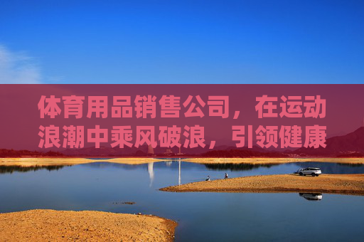 体育用品销售公司,在运动浪潮中乘风破浪,引领健康新生活,体育用品公司乘风破浪,引领健康新生活 体育用品销售公司,在运动浪潮中乘风破浪,引领健康新生活,体育用品公司乘风破浪,引领健康新生活
