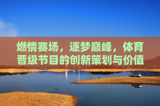 燃情赛场,逐梦巅峰,体育晋级节目的创新策划与价值深耕,体育晋级节目,创新策划燃情赛场,价值深耕逐梦巅峰 燃情赛场,逐梦巅峰,体育晋级节目的创新策划与价值深耕,体育晋级节目,创新策划燃情赛场,价值深耕逐梦巅峰