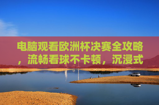 电脑观看欧洲杯决赛全攻略,流畅看球不卡顿,沉浸式体验绿茵激情,电脑观看欧洲杯决赛全攻略,流畅不卡顿,沉浸式体验绿茵激情 电脑观看欧洲杯决赛全攻略,流畅看球不卡顿,沉浸式体验绿茵激情,电脑观看欧洲杯决赛全攻略,流畅不卡顿,沉浸式体验绿茵激情