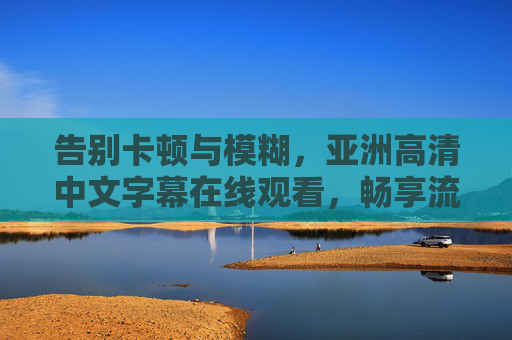 告别卡顿与模糊,亚洲高清中文字幕在线观看,畅享流畅影视新体验,告别卡顿模糊,亚洲高清中文字幕在线畅享流畅影视新体验 告别卡顿与模糊,亚洲高清中文字幕在线观看,畅享流畅影视新体验,告别卡顿模糊,亚洲高清中文字幕在线畅享流畅影视新体验