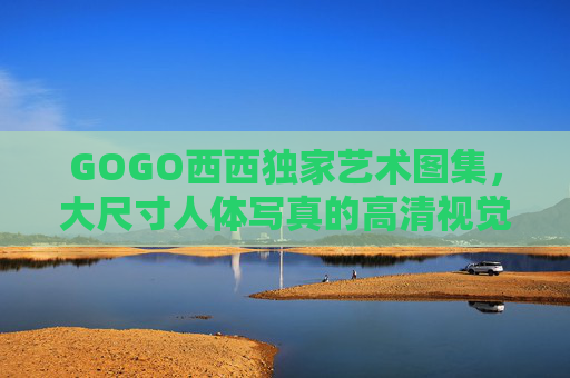 GOGO西西独家艺术图集,大尺寸人体写真的高清视觉盛宴 GOGO西西独家艺术图集,大尺寸人体写真的高清视觉盛宴
