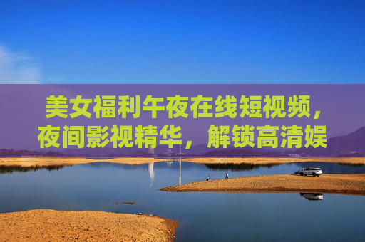 美女福利午夜在线短视频,夜间影视精华,解锁高清娱乐新时光,午夜美女福利,高清影视娱乐新时光 美女福利午夜在线短视频,夜间影视精华,解锁高清娱乐新时光,午夜美女福利,高清影视娱乐新时光