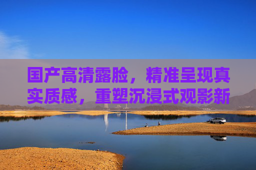 国产高清露脸,精准呈现真实质感,重塑沉浸式观影新维度,国产高清露脸,真实质感重塑沉浸式观影新维度 国产高清露脸,精准呈现真实质感,重塑沉浸式观影新维度,国产高清露脸,真实质感重塑沉浸式观影新维度