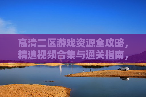 高清二区游戏资源全攻略,精选视频合集与通关指南,高清二区游戏全攻略,精选视频合集与通关指南 高清二区游戏资源全攻略,精选视频合集与通关指南,高清二区游戏全攻略,精选视频合集与通关指南