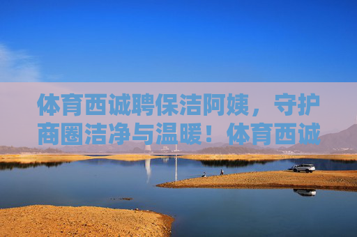体育西诚聘保洁阿姨,守护商圈洁净与温暖!体育西诚聘保洁阿姨,守护商圈洁净与温暖 体育西诚聘保洁阿姨,守护商圈洁净与温暖!体育西诚聘保洁阿姨,守护商圈洁净与温暖