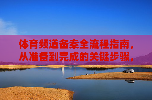 体育频道备案全流程指南,从准备到完成的关键步骤,体育频道备案全流程指南,从准备到完成的关键步骤 体育频道备案全流程指南,从准备到完成的关键步骤,体育频道备案全流程指南,从准备到完成的关键步骤