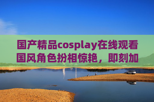 国产精品cosplay在线观看国风角色扮相惊艳,即刻加入社区解锁更多精彩!国产国风cosplay惊艳扮相,在线观看加入社区解锁更多精彩 国产精品cosplay在线观看国风角色扮相惊艳,即刻加入社区解锁更多精彩!国产国风cosplay惊艳扮相,在线观看加入社区解锁更多精彩