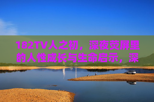 182TV人之初,深夜荧屏里的人性成长与生命启示,深夜荧屏里的182TV人之初,人性成长与生命启示 182TV人之初,深夜荧屏里的人性成长与生命启示,深夜荧屏里的182TV人之初,人性成长与生命启示