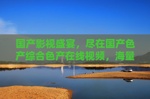 国产影视盛宴,尽在国产色产综合色产在线视频,海量高清资源,一键畅享视听!国产影视盛宴,海量高清资源一键畅享 国产影视盛宴,尽在国产色产综合色产在线视频,海量高清资源,一键畅享视听!国产影视盛宴,海量高清资源一键畅享