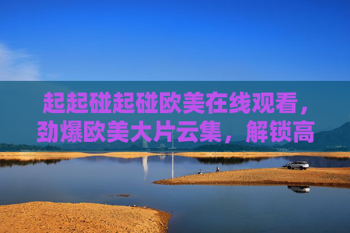 起起碰起碰欧美在线观看,劲爆欧美大片云集,解锁高清视觉盛宴,畅享极致观影体验 起起碰起碰欧美在线观看,劲爆欧美大片云集,解锁高清视觉盛宴,畅享极致观影体验