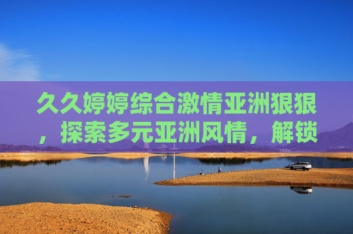 久久婷婷综合激情亚洲狠狠,探索多元亚洲风情,解锁精彩文化盛宴,多元亚洲风情文化盛宴探索 久久婷婷综合激情亚洲狠狠,探索多元亚洲风情,解锁精彩文化盛宴,多元亚洲风情文化盛宴探索