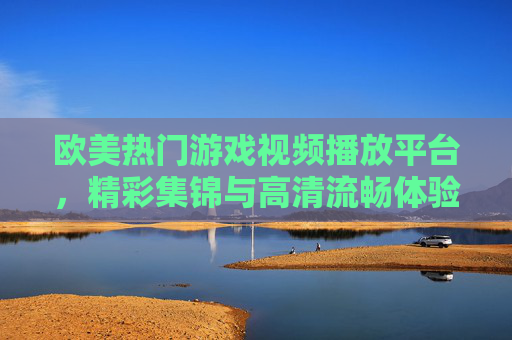 欧美热门游戏视频播放平台,精彩集锦与高清流畅体验全攻略,欧美热门游戏视频平台,精彩集锦与高清流畅体验全攻略 欧美热门游戏视频播放平台,精彩集锦与高清流畅体验全攻略,欧美热门游戏视频平台,精彩集锦与高清流畅体验全攻略