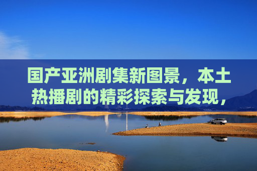 国产亚洲剧集新图景,本土热播剧的精彩探索与发现,国产热播剧,亚洲剧集新图景的探索与发现 国产亚洲剧集新图景,本土热播剧的精彩探索与发现,国产热播剧,亚洲剧集新图景的探索与发现