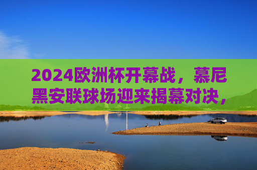 2024欧洲杯开幕战,慕尼黑安联球场迎来揭幕对决,2024欧洲杯开幕战,慕尼黑安联球场揭幕对决 2024欧洲杯开幕战,慕尼黑安联球场迎来揭幕对决,2024欧洲杯开幕战,慕尼黑安联球场揭幕对决