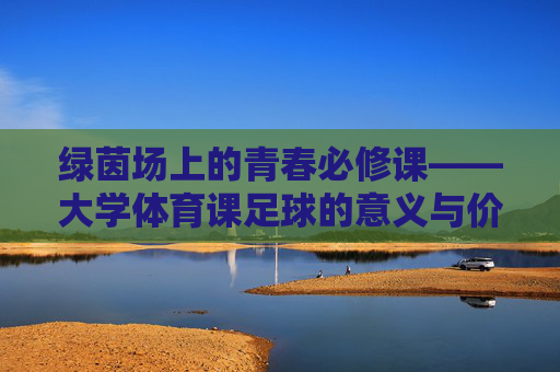 绿茵场上的青春必修课——大学体育课足球的意义与价值,绿茵场上的青春必修课——大学足球课的意义与价值 绿茵场上的青春必修课——大学体育课足球的意义与价值,绿茵场上的青春必修课——大学足球课的意义与价值